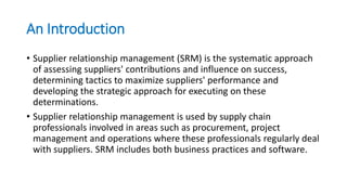 An Introduction
• Supplier relationship management (SRM) is the systematic approach
of assessing suppliers' contributions and influence on success,
determining tactics to maximize suppliers' performance and
developing the strategic approach for executing on these
determinations.
• Supplier relationship management is used by supply chain
professionals involved in areas such as procurement, project
management and operations where these professionals regularly deal
with suppliers. SRM includes both business practices and software.
 