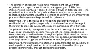 • The definition of supplier relationship management can vary from
organization to organization. However, the typical goal of SRM is to
streamline and improve processes between a buyer and its suppliers -- the
organizations that supply the goods and services -- just as customer
relationship management (CRM) is intended to streamline and improve the
processes between an enterprise and its customers.
• Underlying SRM is the focus on developing a mutually beneficially
relationship with suppliers, especially those deemed as most strategic to
the brand, to promote quality, efficiency, innovation and other benefits.
• Supplier relationship management has become increasingly important as
buyer-supplier networks become more global and interdependent and
companies rely more heavily on strategic suppliers. SRM practices create a
common frame of reference to enable effective communication between
an enterprise and suppliers and to measure supplier performance.
• One major benefit of supplier relationship management is the possibility of
working with strategic partners to increase innovation either through
process improvement, product development or both.
 