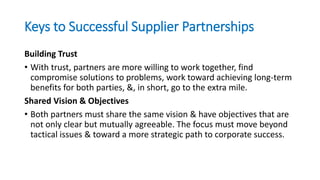 Keys to Successful Supplier Partnerships
Building Trust
• With trust, partners are more willing to work together, find
compromise solutions to problems, work toward achieving long-term
benefits for both parties, &, in short, go to the extra mile.
Shared Vision & Objectives
• Both partners must share the same vision & have objectives that are
not only clear but mutually agreeable. The focus must move beyond
tactical issues & toward a more strategic path to corporate success.
 