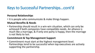 Keys to Successful Partnerships…cont’d
Personal Relationships
• It is people who communicate & make things happen.
Mutual Benefits & Needs
• Partnership should result in a win-win situation, which can only be
achieved if both companies have compatible needs. An alliance is
much like a marriage, & if only one party is happy, then the marriage
is not likely to last.
Commitment & Top Management Support
• Commitment must start at the highest management level.
Partnerships tend to be successful when top executives are actively
supporting the partnership.
 