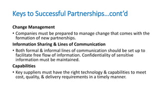 Keys to Successful Partnerships…cont’d
Change Management
• Companies must be prepared to manage change that comes with the
formation of new partnerships.
Information Sharing & Lines of Communication
• Both formal & informal lines of communication should be set up to
facilitate free flow of information. Confidentiality of sensitive
information must be maintained.
Capabilities
• Key suppliers must have the right technology & capabilities to meet
cost, quality, & delivery requirements in a timely manner.
 