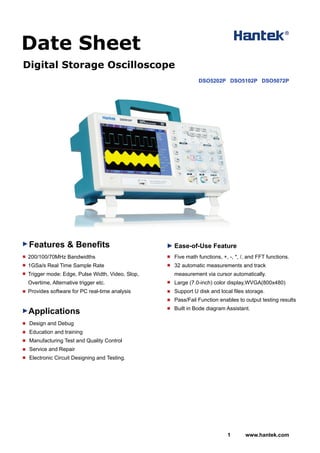 Digital Storage Oscilloscope
Features & Benefits
Applications
200/100/70MHz Bandwidths
1GSa/s Real Time Sample Rate
Trigger mode: Edge, Pulse Width, Video, Slop,
Overtime, Alternative trigger etc.
Provides software for PC real-time analysis
Ease-of-Use Feature
1 www.hantek.com
Date Sheet
Design and Debug
Education and training
Manufacturing Test and Quality Control
Service and Repair
Electronic Circuit Designing and Testing.
Five math functions, +, -, *, /, and FFT functions.
32 automatic measurements and track
measurement via cursor automatically.
Large (7.0-inch) color display,WVGA(800x480)
Support U disk and local files storage.
Pass/Fail Function enables to output testing results
Built in Bode diagram Assistant.
DSO5202P DSO5102P DSO5072P
 