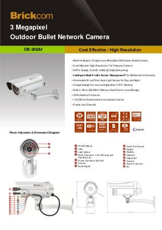 3 Megapixel
  Outdoor Bullet Network Camera
           OB-300Af                           Cost Effective / High Resolution
Cost Effective / High Resolution
                                        ▪ Most Intelligent, Compact and Affordable 3M Outdoor Bullet Camera

                                        ▪ Cost Effective/ High Resolution/ Full Features Camera

                                        ▪ HDTV Quality (Full HD 1080p @ 30fps Streaming)
                                                                                                             ®
                                        ▪ Intelligent Multi-Profile Sensor Management for Different Environments

                                        ▪ Removable IR-cut Filter /Auto Light Sensor for Day and Night

                                        ▪ Unique Design for Low Lux Application (1/2.5” Sensor)

                                        ▪ Built-in Micro SD/SDHC Memory Card Slot for Local Storage

                                        ▪ IP66 Outdoor Enclosure

                                        ▪ 1 DI/DO for External Alarm and Sensor Device

                                        ▪ Power over Ethernet


                                                           F u l l       H D

                                                                                                                         N E T W O R K
                                                            3 0 f p s                     L o w     L u x Pr o f i l e V I DE O
                                                                                                          M a n a g e m e n t




                                                                          6 4 C h c o r d i nMg i c r o
                                                                              R e
                                           D D N S   S e r vD Ir
                                                             e     D O      S o f t w a rS D / S D H C
                                                                                          e               C P r dE
                                                                                                            a O
 Photo Indication & Dimension Diagram



                                             IR LED(35pcs)                                                       Audio Out Ground
                                             Lens                                                                RS485-
                                             Light Sensor                                                        RS485+
                                             RJ45 Connector 1 (For Ethernet and                                  Digital In
                                             PoE 802.3 af)                                                       Digital Out
                                             Power Connector (DC12V)                                             Audio In
                                             Ground                                                              Audio In Ground
                                             Audio Signal                                                        5V
 