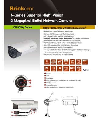 d
   N-Series Superior Night Vision
   3 Megapixel Bullet Network Camera
       OB-302Np Series                 HDTV 1080p/720p ● WDR Enhancement®
                                       ▪ N-Series Sony Exmor 3M Outdoor Bullet Camera
                                       ▪ Brickcom WDR Enhancement® Technology inside
                                       ▪ HDTV Quality (Full HD 1080p @ 30fps Streaming)
                                                                                                 ®
                                       ▪ Intelligent Multi-Profile Sensor Management for Different Environments
                                       ▪ Removable IR-cut Filter /Auto Light Sensor for Day and Night
                                       ▪ IP67 Outdoor Enclosure Built-in Fan (-40°C ~ 50° and Heater
                                                                                         C)
                                       ▪ Built-in 3G module and SIM slot for Wireless Connectivity
                                       ▪ Built-in IR Illuminators, effective up to 15 Meters
                                       ▪ Two-way Audio/Built-in Micro SD/SDHC Memory Card Slot for Local Storage
                                       ▪ 1 DI/DO for External Alarm and Sensor Device
                                       ▪ PoE(802.3at) / PoE(802.3af)/ DC12V Supported



                                                       Full HD

                                            1/2.8"                                                     3G
                                          SONY EXMOR    30fps        Low Lux                         UMTS HSUPA




Photo Indication & Dimension Diagram                    Profile
                                                       Management
                                                                        Micro
                                                                    SD/SDHC Card   DDNS Server          POE


                                             IR LED
                                             LENs
                                             Light Sensor
                                             RJ45 Connector 1 (For Ethernet, 802.3at PoE and 802.3af PoE)
                                             DC12V Connector
                                             Antenna Connector
                                             RJ45 Connector 2 (For Audio in/out, RS485, DIDO)
 