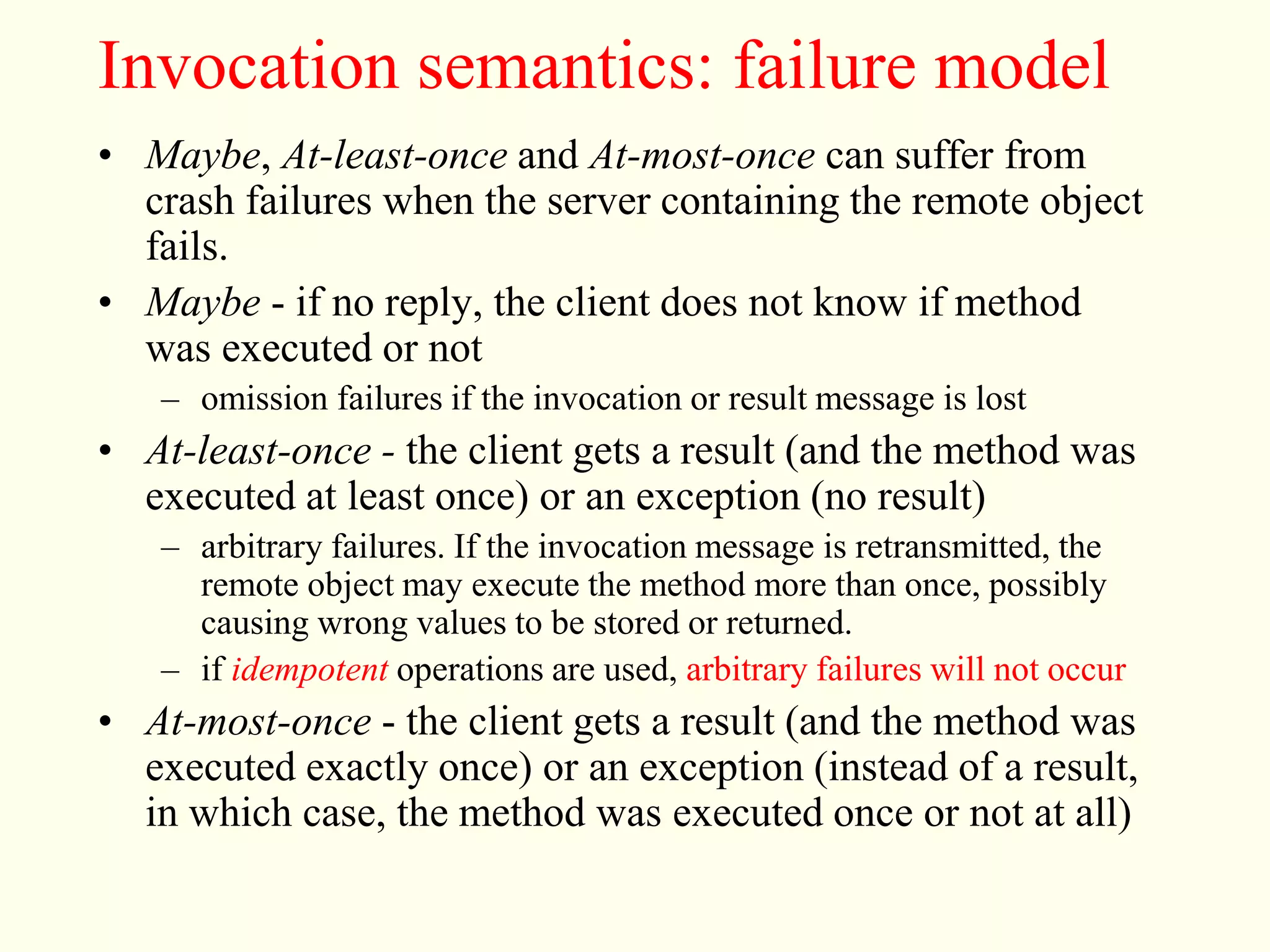 Invocation semantics: failure model 
• Maybe, At-least-once and At-most-once can suffer from 
crash failures when the server containing the remote object 
fails. 
• Maybe - if no reply, the client does not know if method 
was executed or not 
– omission failures if the invocation or result message is lost 
• At-least-once - the client gets a result (and the method was 
executed at least once) or an exception (no result) 
– arbitrary failures. If the invocation message is retransmitted, the 
remote object may execute the method more than once, possibly 
causing wrong values to be stored or returned. 
– if idempotent operations are used, arbitrary failures will not occur 
• At-most-once - the client gets a result (and the method was 
executed exactly once) or an exception (instead of a result, 
in which case, the method was executed once or not at all) 
 
