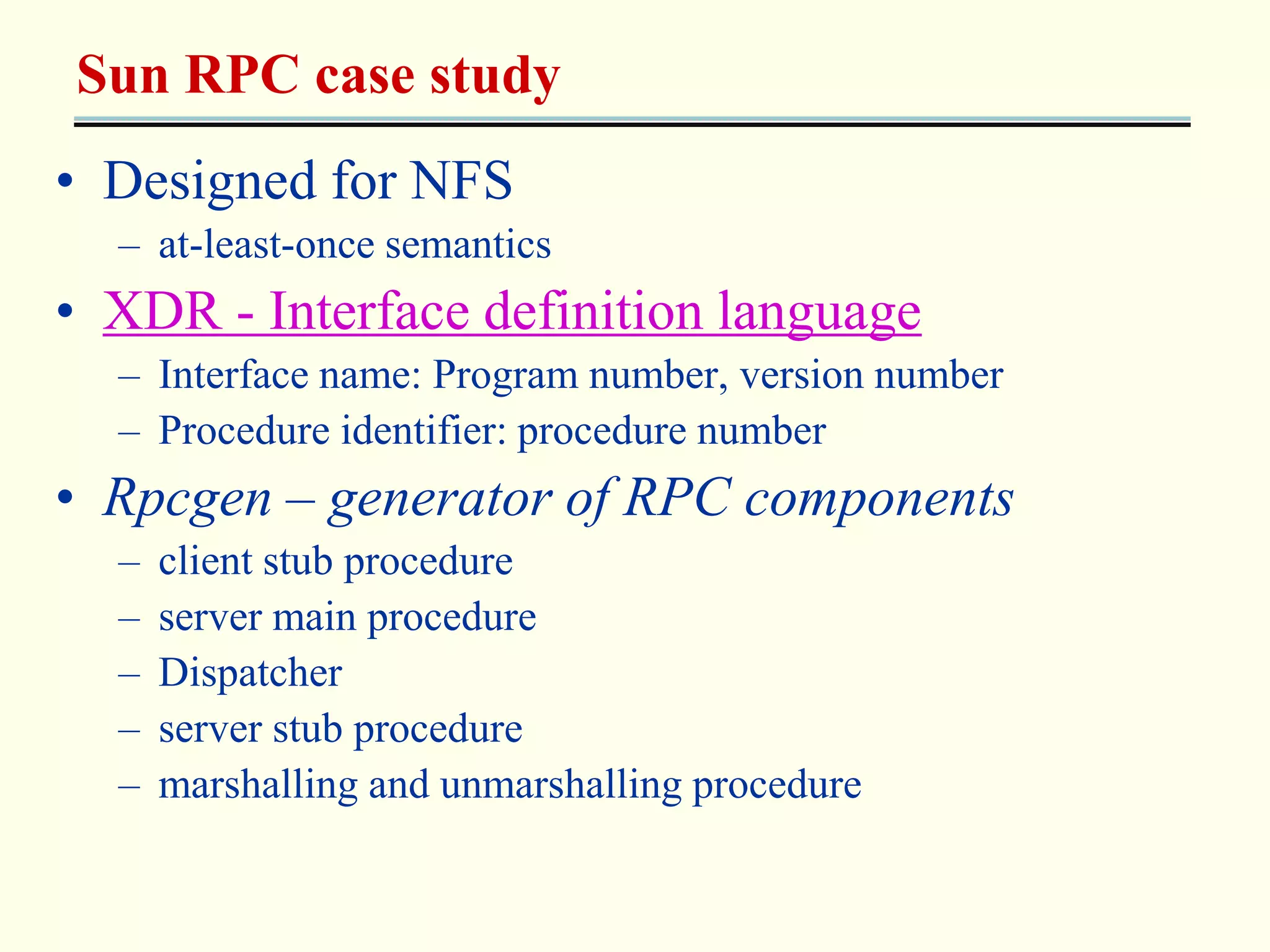 Sun RPC case study 
• Designed for NFS 
– at-least-once semantics 
• XDR - Interface definition language 
– Interface name: Program number, version number 
– Procedure identifier: procedure number 
• Rpcgen – generator of RPC components 
– client stub procedure 
– server main procedure 
– Dispatcher 
– server stub procedure 
– marshalling and unmarshalling procedure 
 
