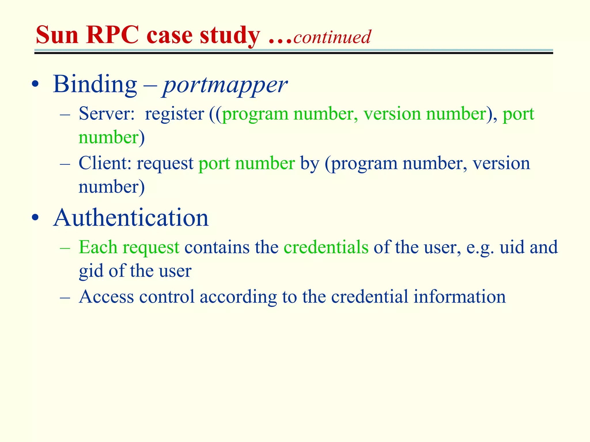 Sun RPC case study …continued 
• Binding – portmapper 
– Server: register ((program number, version number), port 
number) 
– Client: request port number by (program number, version 
number) 
• Authentication 
– Each request contains the credentials of the user, e.g. uid and 
gid of the user 
– Access control according to the credential information 
 