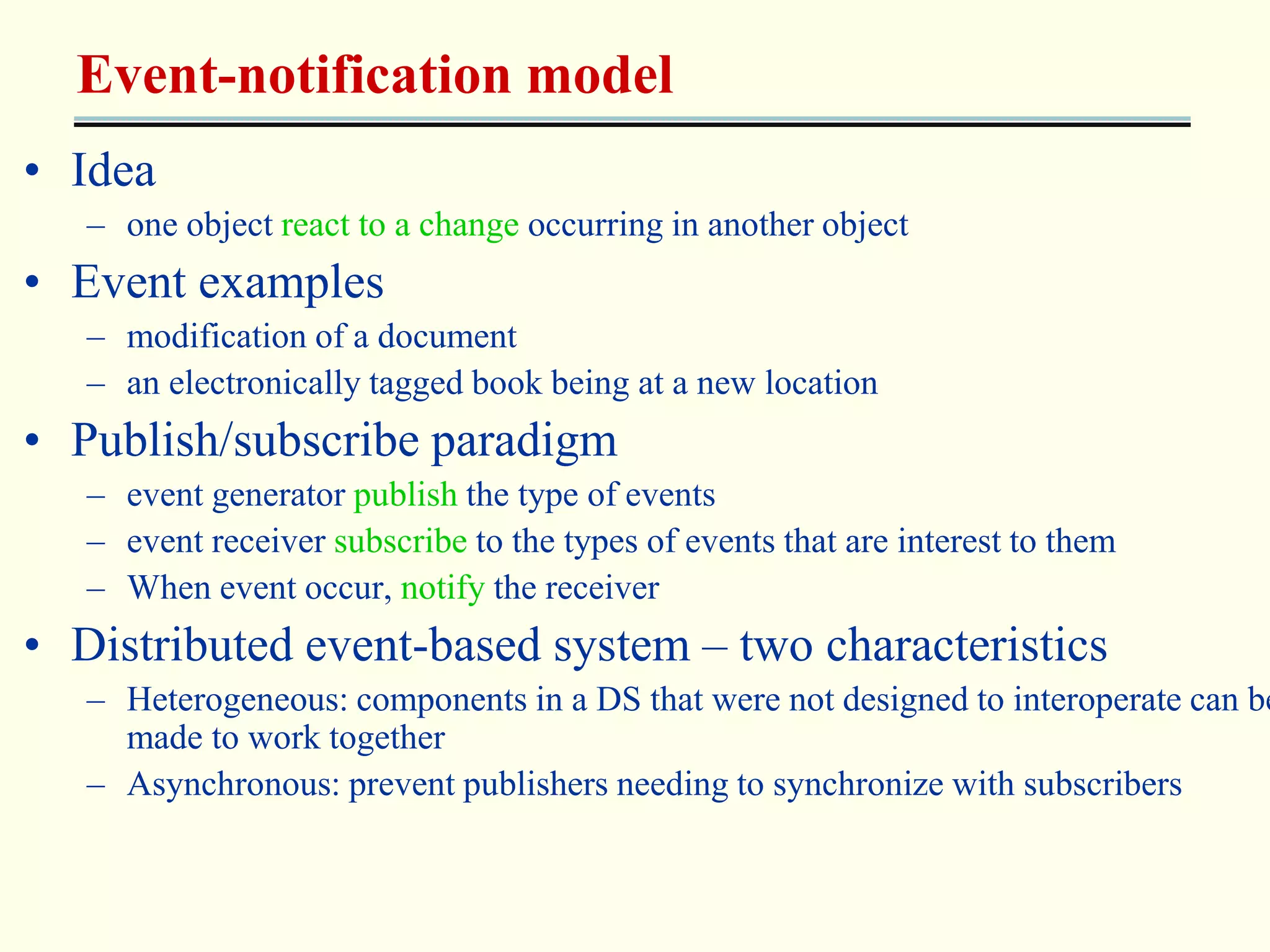 Event-notification model 
• Idea 
– one object react to a change occurring in another object 
• Event examples 
– modification of a document 
– an electronically tagged book being at a new location 
• Publish/subscribe paradigm 
– event generator publish the type of events 
– event receiver subscribe to the types of events that are interest to them 
– When event occur, notify the receiver 
• Distributed event-based system – two characteristics 
– Heterogeneous: components in a DS that were not designed to interoperate can be 
made to work together 
– Asynchronous: prevent publishers needing to synchronize with subscribers 
 