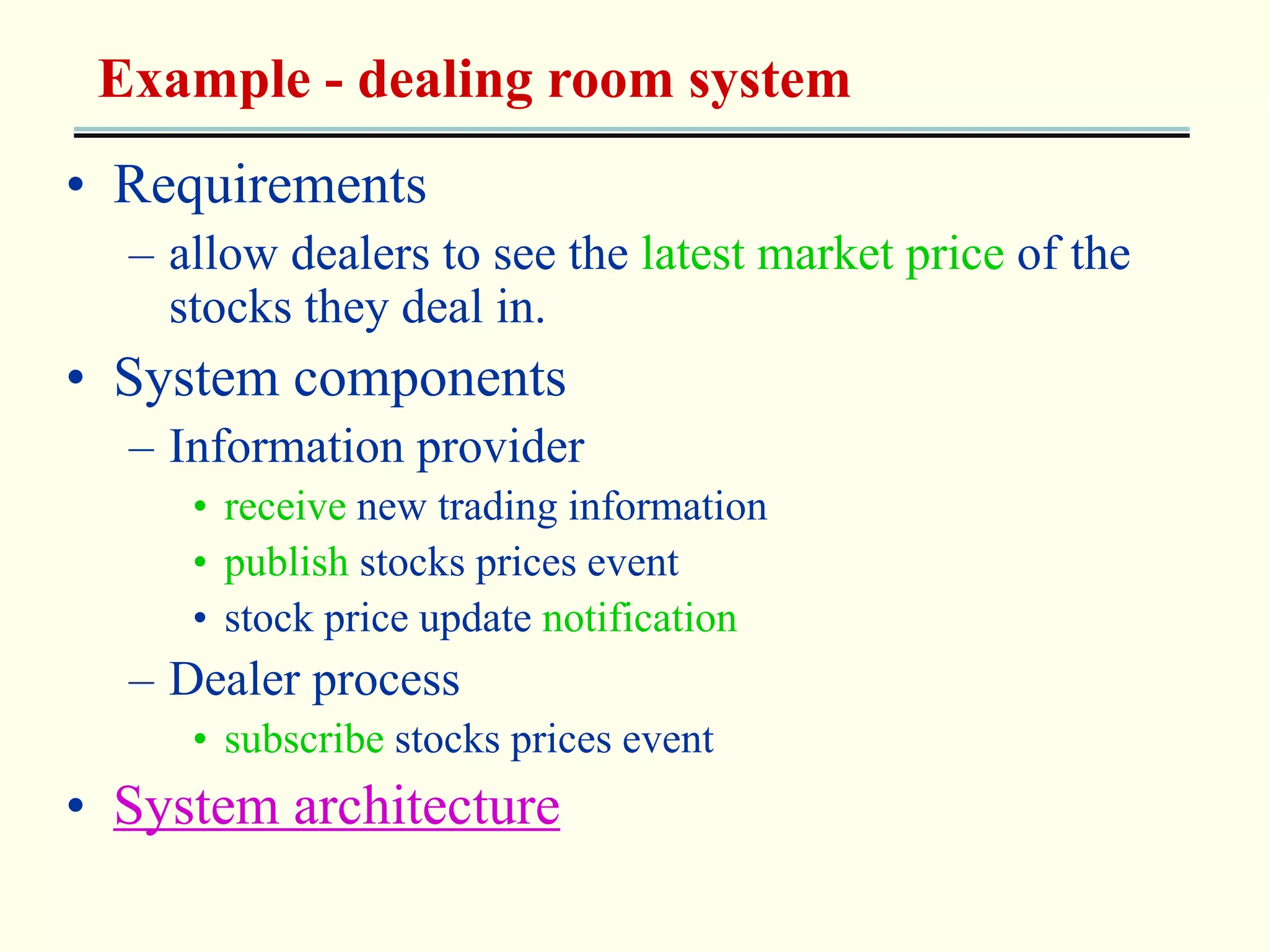 Example - dealing room system 
• Requirements 
– allow dealers to see the latest market price of the 
stocks they deal in. 
• System components 
– Information provider 
• receive new trading information 
• publish stocks prices event 
• stock price update notification 
– Dealer process 
• subscribe stocks prices event 
• System architecture 
 