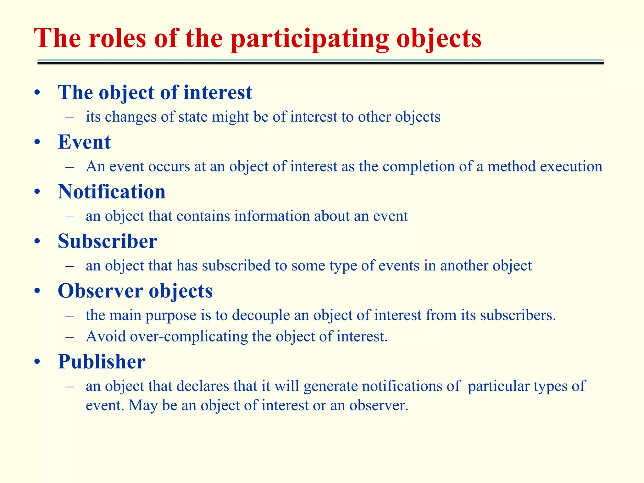 The roles of the participating objects 
• The object of interest 
– its changes of state might be of interest to other objects 
• Event 
– An event occurs at an object of interest as the completion of a method execution 
• Notification 
– an object that contains information about an event 
• Subscriber 
– an object that has subscribed to some type of events in another object 
• Observer objects 
– the main purpose is to decouple an object of interest from its subscribers. 
– Avoid over-complicating the object of interest. 
• Publisher 
– an object that declares that it will generate notifications of particular types of 
event. May be an object of interest or an observer. 
 