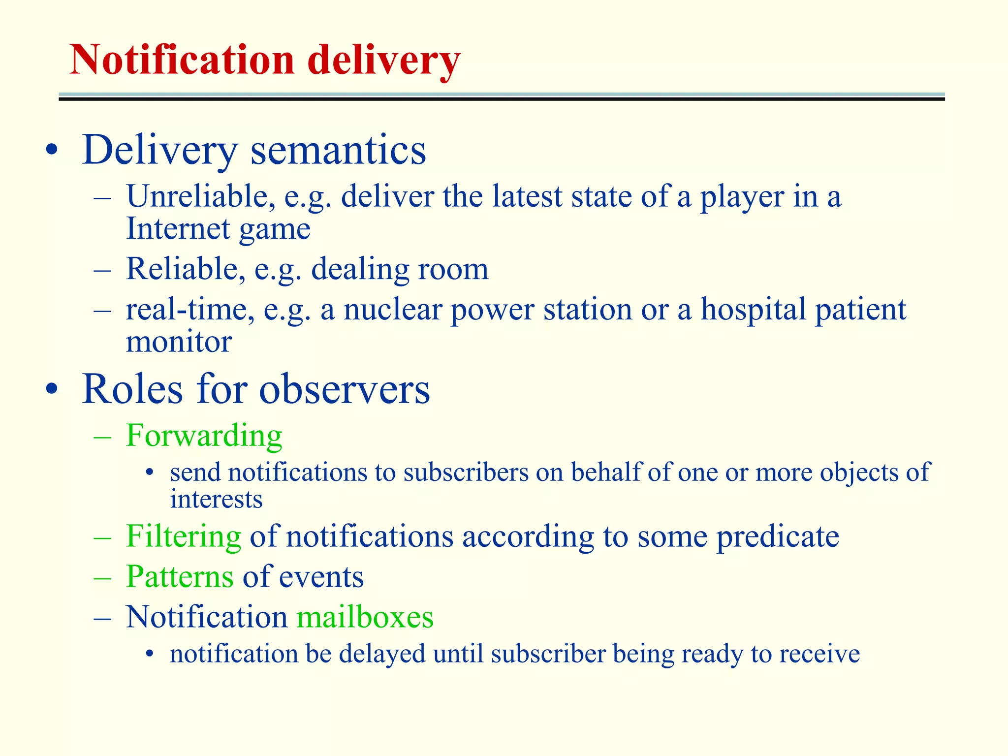 Notification delivery 
• Delivery semantics 
– Unreliable, e.g. deliver the latest state of a player in a 
Internet game 
– Reliable, e.g. dealing room 
– real-time, e.g. a nuclear power station or a hospital patient 
monitor 
• Roles for observers 
– Forwarding 
• send notifications to subscribers on behalf of one or more objects of 
interests 
– Filtering of notifications according to some predicate 
– Patterns of events 
– Notification mailboxes 
• notification be delayed until subscriber being ready to receive 
 