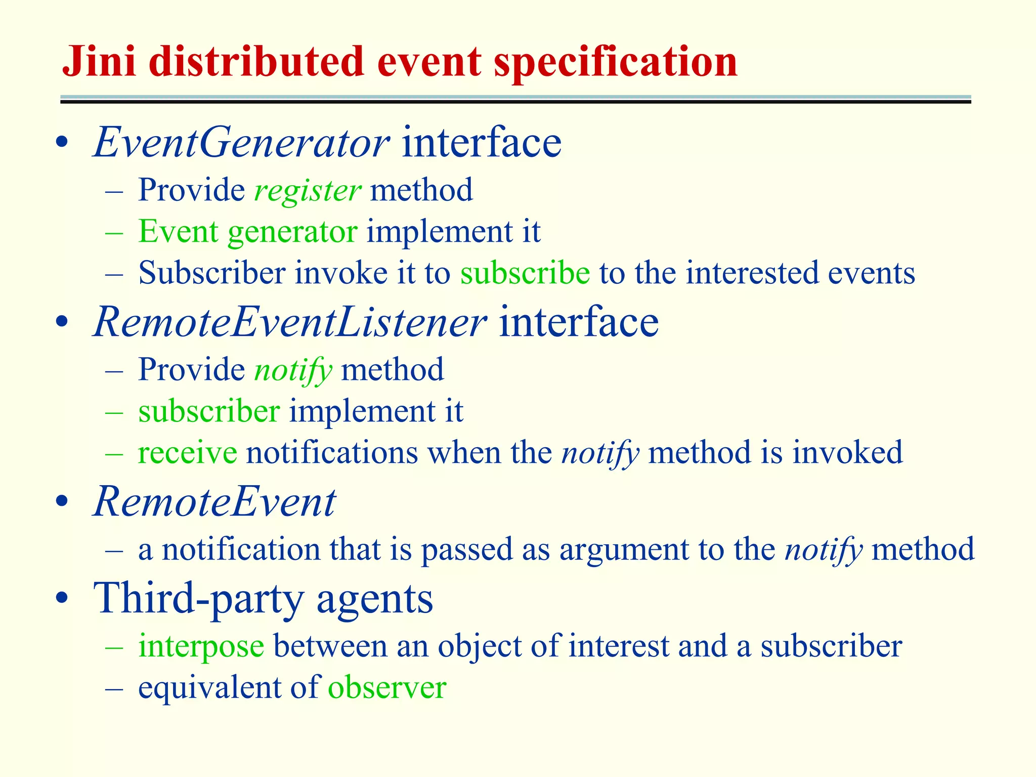 Jini distributed event specification 
• EventGenerator interface 
– Provide register method 
– Event generator implement it 
– Subscriber invoke it to subscribe to the interested events 
• RemoteEventListener interface 
– Provide notify method 
– subscriber implement it 
– receive notifications when the notify method is invoked 
• RemoteEvent 
– a notification that is passed as argument to the notify method 
• Third-party agents 
– interpose between an object of interest and a subscriber 
– equivalent of observer 
 