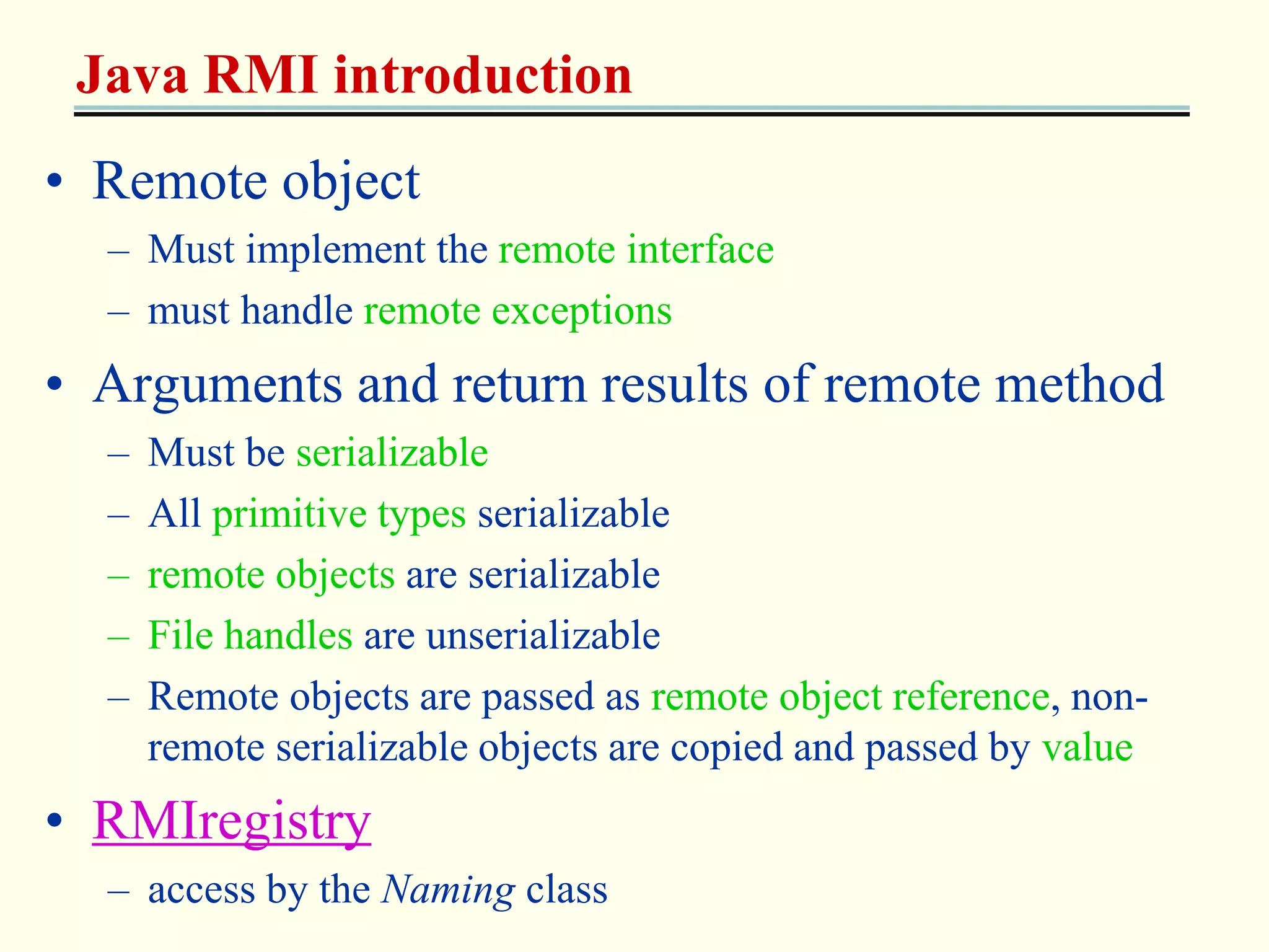Java RMI introduction 
• Remote object 
– Must implement the remote interface 
– must handle remote exceptions 
• Arguments and return results of remote method 
– Must be serializable 
– All primitive types serializable 
– remote objects are serializable 
– File handles are unserializable 
– Remote objects are passed as remote object reference, non-remote 
serializable objects are copied and passed by value 
• RMIregistry 
– access by the Naming class 
 