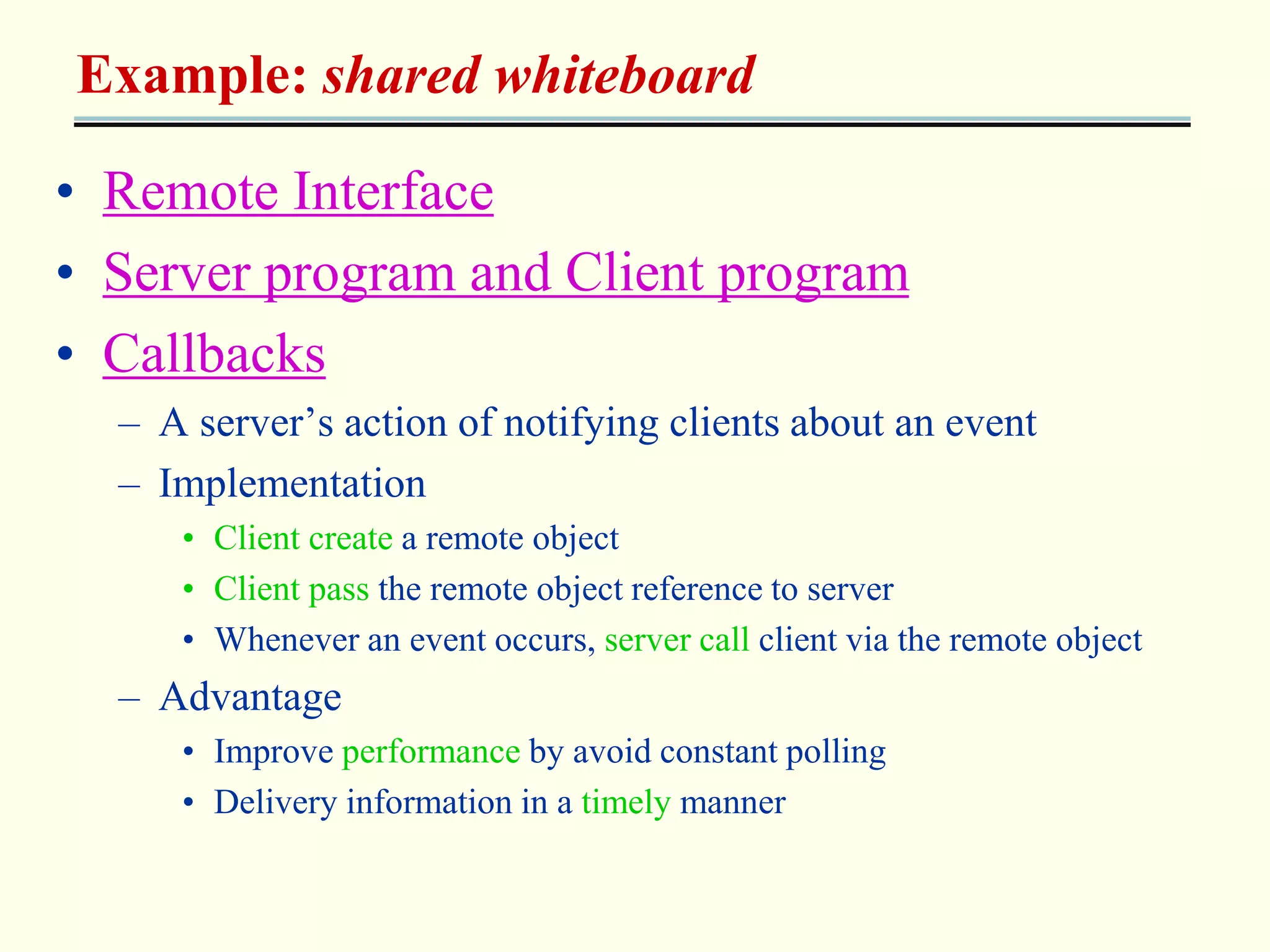 Example: shared whiteboard 
• Remote Interface 
• Server program and Client program 
• Callbacks 
– A server’s action of notifying clients about an event 
– Implementation 
• Client create a remote object 
• Client pass the remote object reference to server 
• Whenever an event occurs, server call client via the remote object 
– Advantage 
• Improve performance by avoid constant polling 
• Delivery information in a timely manner 
 
