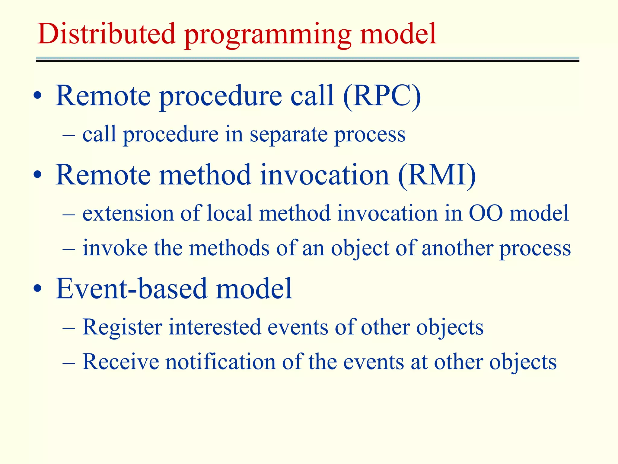 Distributed programming model 
• Remote procedure call (RPC) 
– call procedure in separate process 
• Remote method invocation (RMI) 
– extension of local method invocation in OO model 
– invoke the methods of an object of another process 
• Event-based model 
– Register interested events of other objects 
– Receive notification of the events at other objects 
 