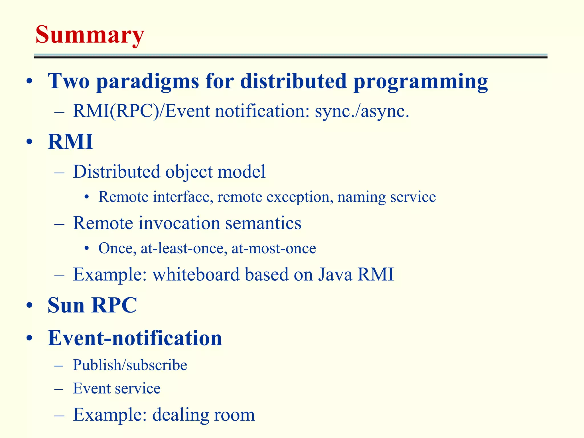 Summary 
• Two paradigms for distributed programming 
– RMI(RPC)/Event notification: sync./async. 
• RMI 
– Distributed object model 
• Remote interface, remote exception, naming service 
– Remote invocation semantics 
• Once, at-least-once, at-most-once 
– Example: whiteboard based on Java RMI 
• Sun RPC 
• Event-notification 
– Publish/subscribe 
– Event service 
– Example: dealing room 
 