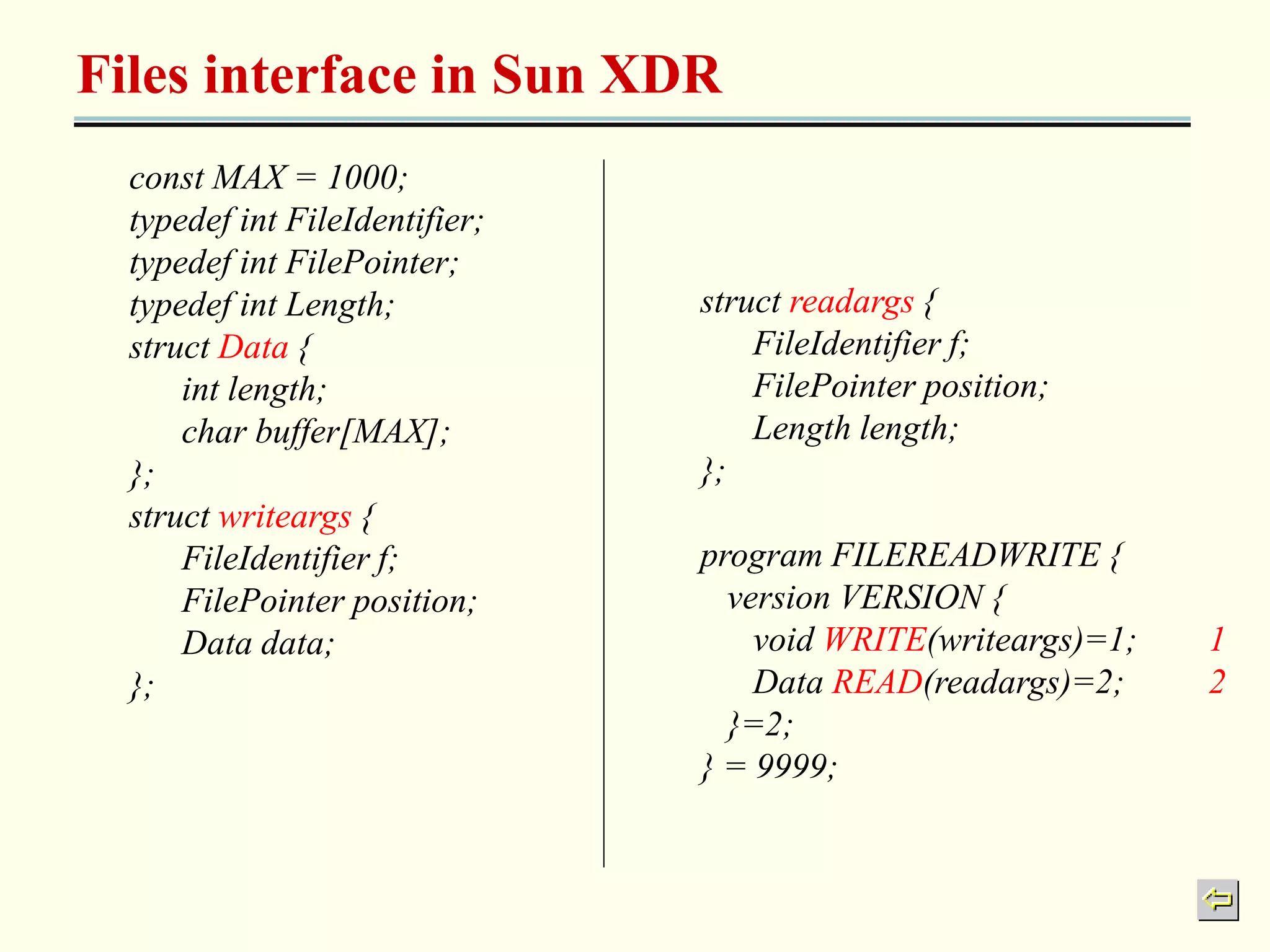 Files interface in Sun XDR 
const MAX = 1000; 
typedef int FileIdentifier; 
typedef int FilePointer; 
typedef int Length; 
struct Data { 
int length; 
char buffer[MAX]; 
}; 
struct writeargs { 
FileIdentifier f; 
FilePointer position; 
Data data; 
}; 
struct readargs { 
FileIdentifier f; 
FilePointer position; 
Length length; 
}; 
program FILEREADWRITE { 
version VERSION { 
void WRITE(writeargs)=1; 1 
Data READ(readargs)=2; 2 
}=2; 
} = 9999; 
 