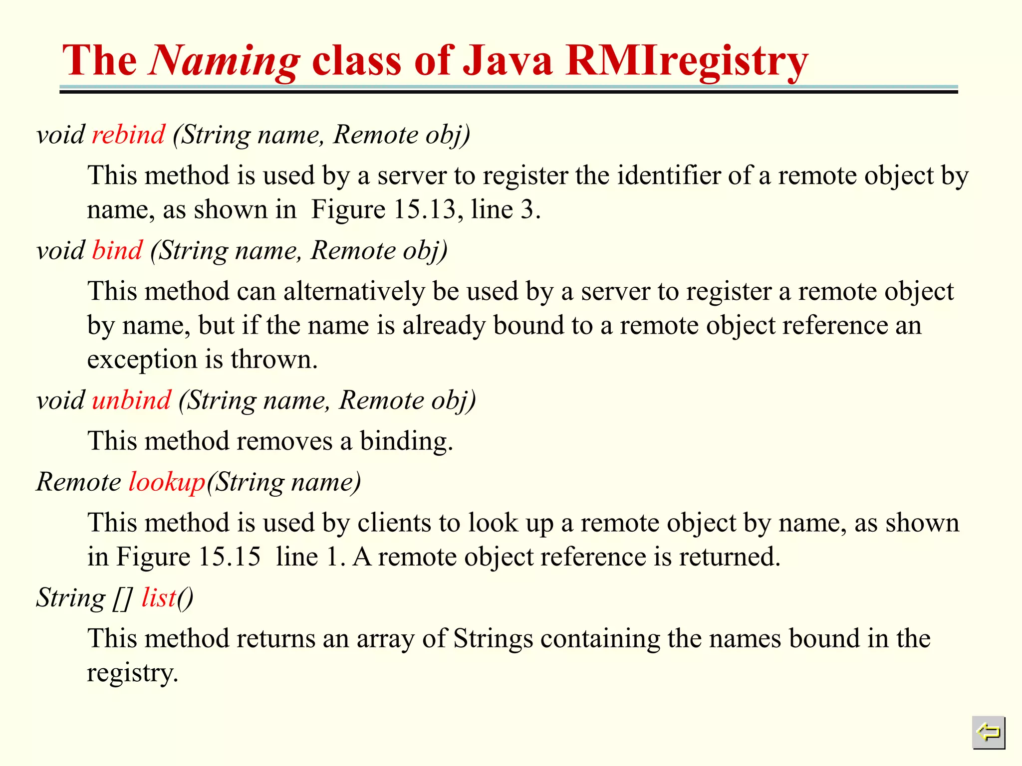 The Naming class of Java RMIregistry 
void rebind (String name, Remote obj) 
This method is used by a server to register the identifier of a remote object by 
name, as shown in Figure 15.13, line 3. 
void bind (String name, Remote obj) 
This method can alternatively be used by a server to register a remote object 
by name, but if the name is already bound to a remote object reference an 
exception is thrown. 
void unbind (String name, Remote obj) 
This method removes a binding. 
Remote lookup(String name) 
This method is used by clients to look up a remote object by name, as shown 
in Figure 15.15 line 1. A remote object reference is returned. 
String [] list() 
This method returns an array of Strings containing the names bound in the 
registry. 
 