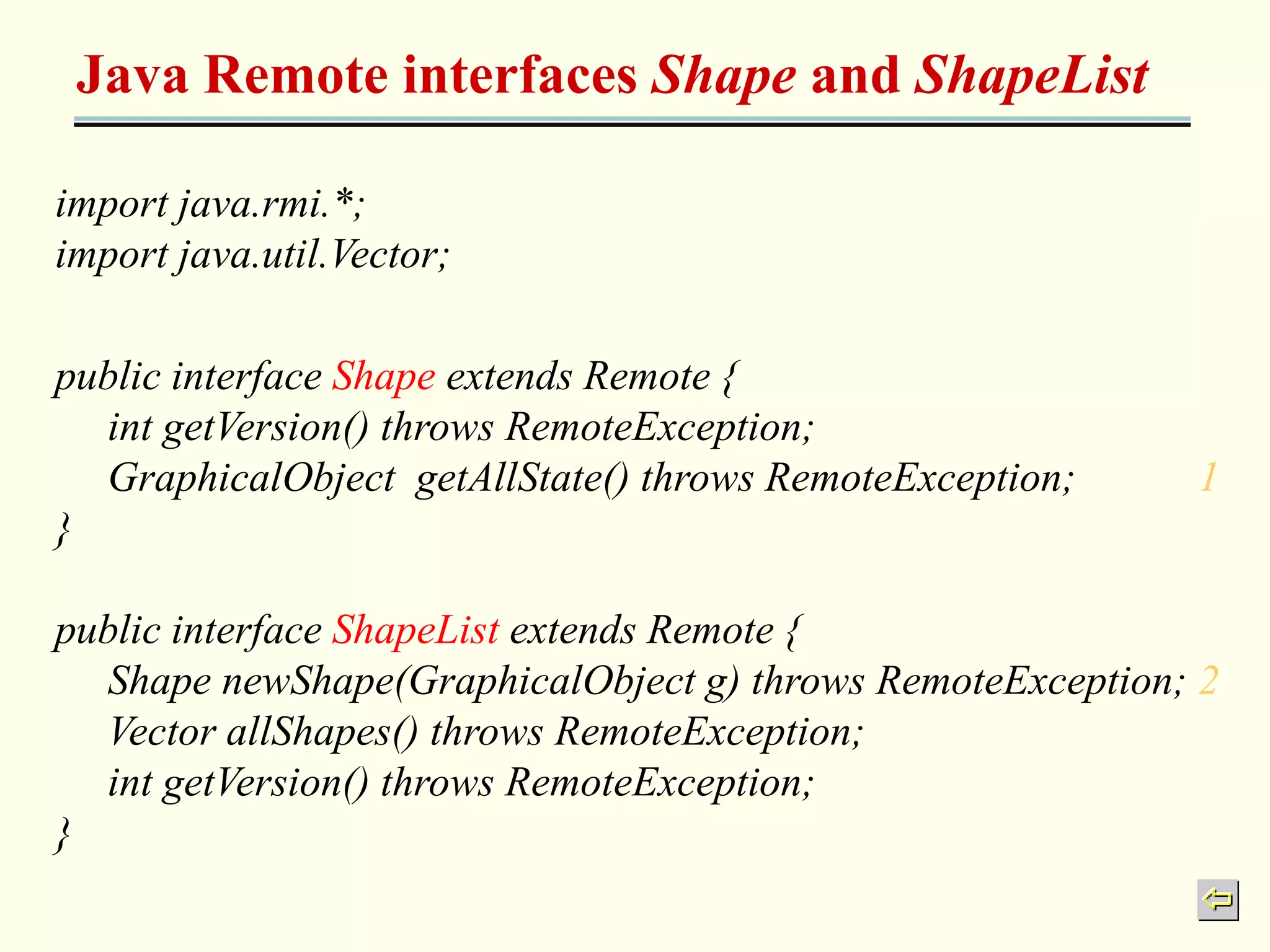 Java Remote interfaces Shape and ShapeList 
import java.rmi.*; 
import java.util.Vector; 
public interface Shape extends Remote { 
int getVersion() throws RemoteException; 
GraphicalObject getAllState() throws RemoteException; 1 
} 
public interface ShapeList extends Remote { 
Shape newShape(GraphicalObject g) throws RemoteException; 2 
Vector allShapes() throws RemoteException; 
int getVersion() throws RemoteException; 
} 
 