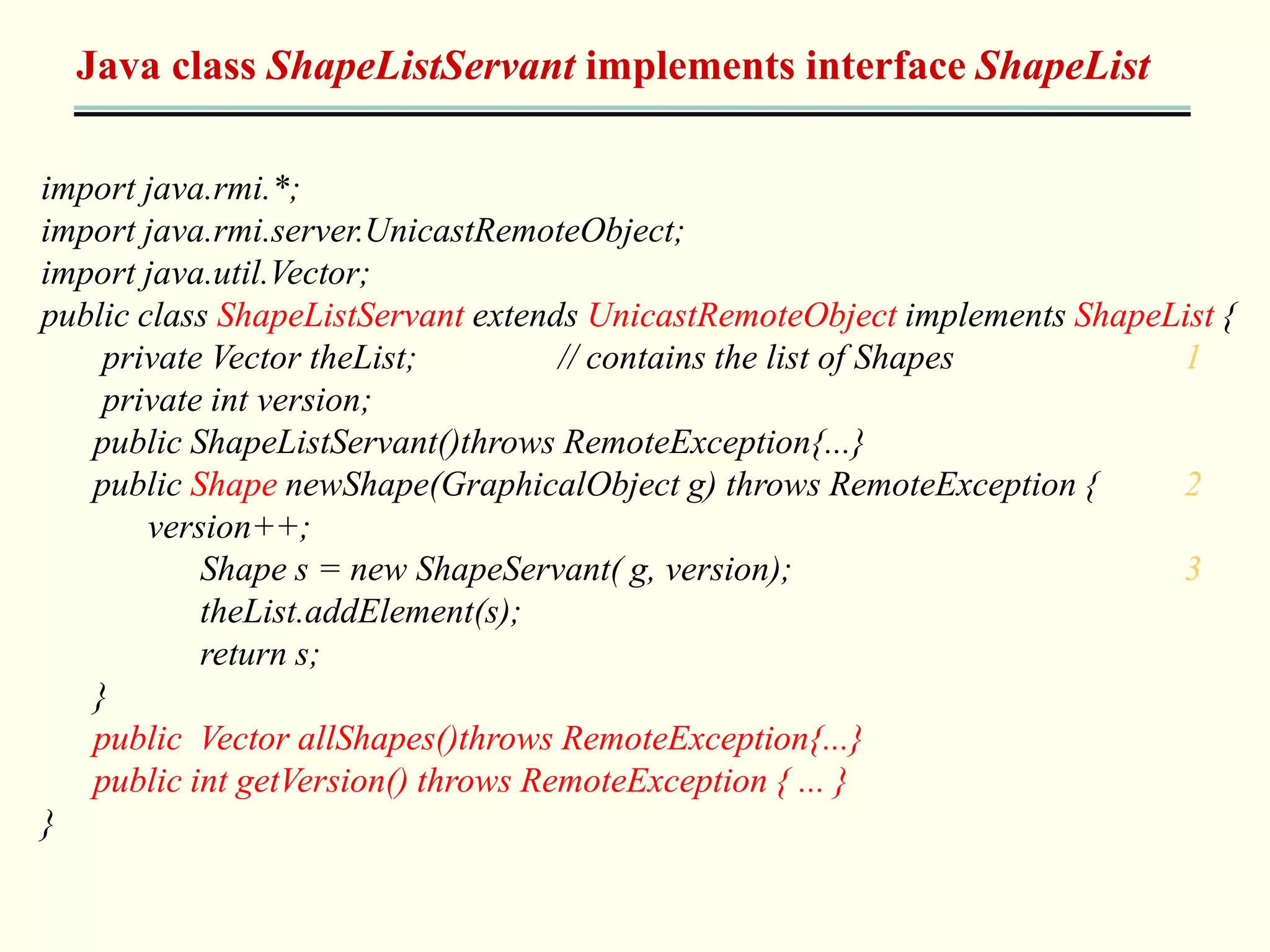 Java class ShapeListServant implements interface ShapeList 
import java.rmi.*; 
import java.rmi.server.UnicastRemoteObject; 
import java.util.Vector; 
public class ShapeListServant extends UnicastRemoteObject implements ShapeList { 
private Vector theList; // contains the list of Shapes 1 
private int version; 
public ShapeListServant()throws RemoteException{...} 
public Shape newShape(GraphicalObject g) throws RemoteException { 2 
version++; 
Shape s = new ShapeServant( g, version); 3 
theList.addElement(s); 
return s; 
} 
public Vector allShapes()throws RemoteException{...} 
public int getVersion() throws RemoteException { ... } 
} 
 