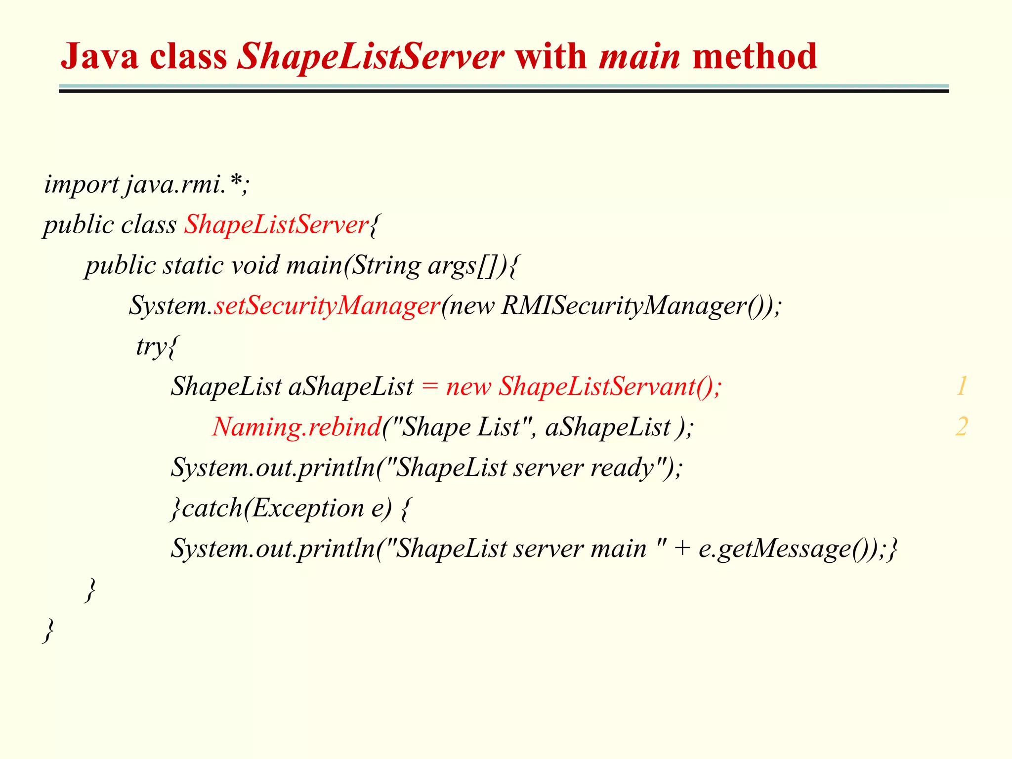 Java class ShapeListServer with main method 
import java.rmi.*; 
public class ShapeListServer{ 
public static void main(String args[]){ 
System.setSecurityManager(new RMISecurityManager()); 
try{ 
ShapeList aShapeList = new ShapeListServant(); 1 
Naming.rebind("Shape List", aShapeList ); 2 
System.out.println("ShapeList server ready"); 
}catch(Exception e) { 
System.out.println("ShapeList server main " + e.getMessage());} 
} 
} 
 