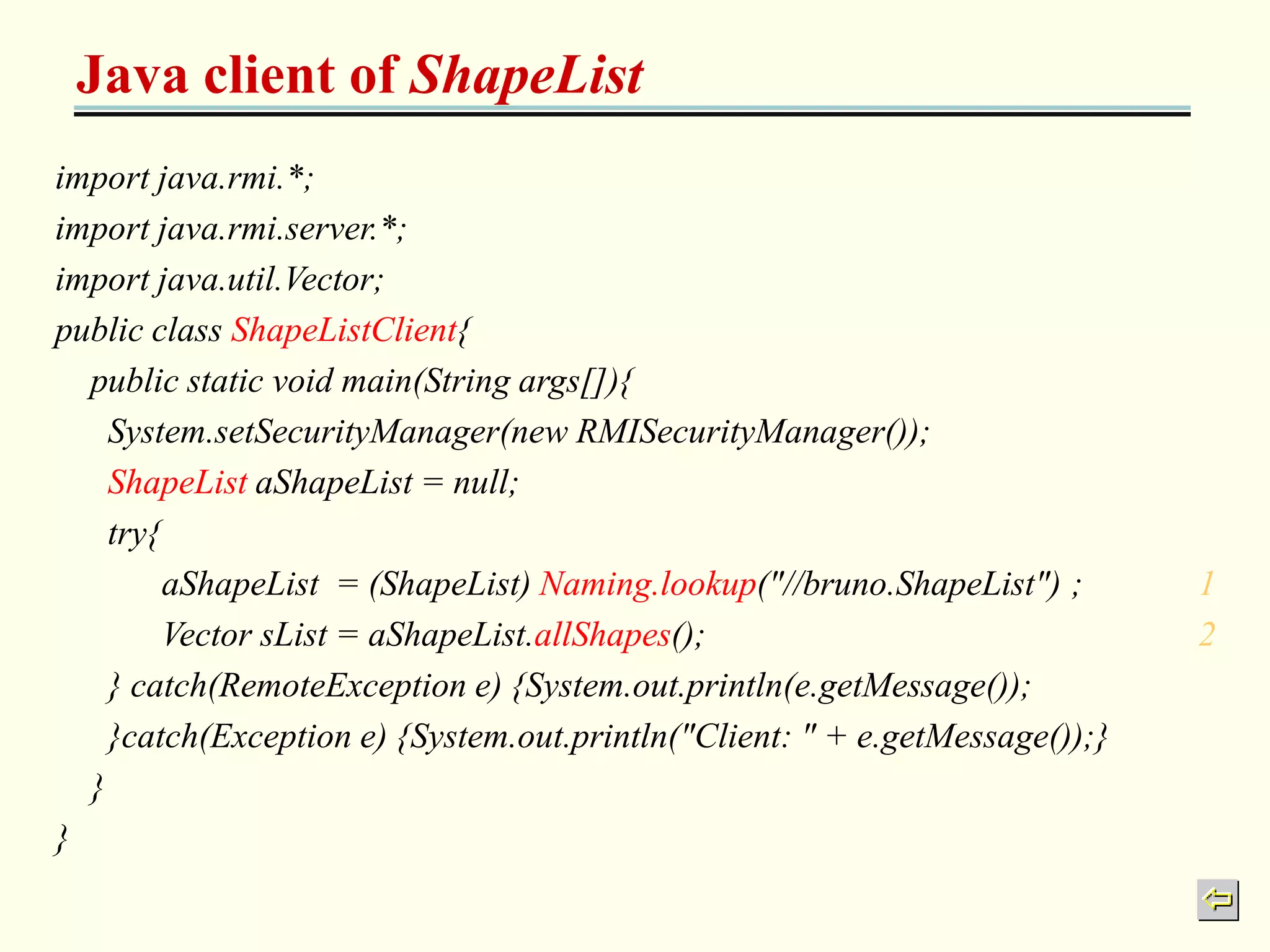 Java client of ShapeList 
import java.rmi.*; 
import java.rmi.server.*; 
import java.util.Vector; 
public class ShapeListClient{ 
public static void main(String args[]){ 
System.setSecurityManager(new RMISecurityManager()); 
ShapeList aShapeList = null; 
try{ 
aShapeList = (ShapeList) Naming.lookup("//bruno.ShapeList") ; 1 
Vector sList = aShapeList.allShapes(); 2 
} catch(RemoteException e) {System.out.println(e.getMessage()); 
}catch(Exception e) {System.out.println("Client: " + e.getMessage());} 
} 
} 
 