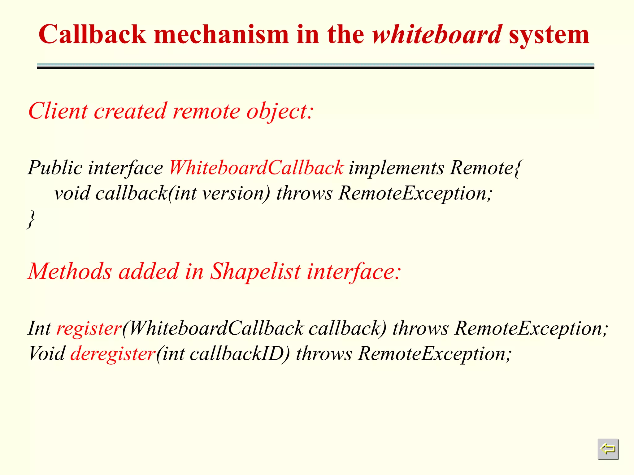 Callback mechanism in the whiteboard system 
Client created remote object: 
Public interface WhiteboardCallback implements Remote{ 
void callback(int version) throws RemoteException; 
} 
Methods added in Shapelist interface: 
Int register(WhiteboardCallback callback) throws RemoteException; 
Void deregister(int callbackID) throws RemoteException; 
