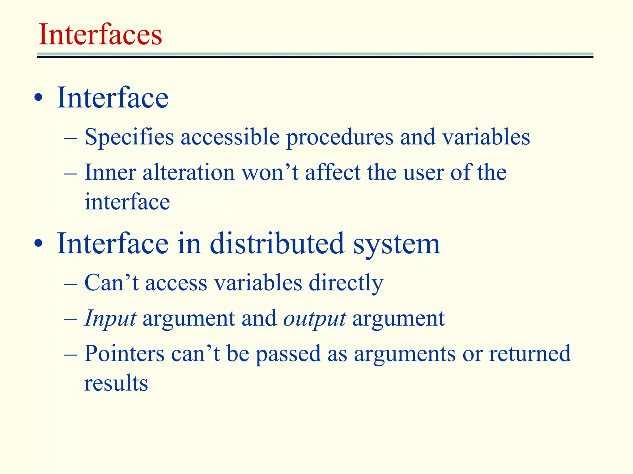 Interfaces 
• Interface 
– Specifies accessible procedures and variables 
– Inner alteration won’t affect the user of the 
interface 
• Interface in distributed system 
– Can’t access variables directly 
– Input argument and output argument 
– Pointers can’t be passed as arguments or returned 
results 
 