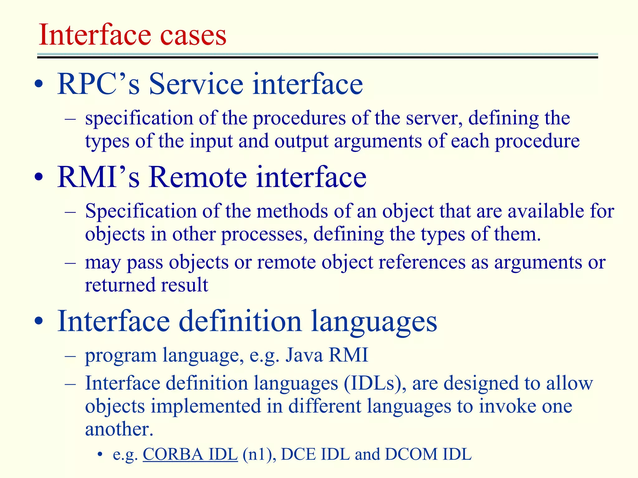 Interface cases 
• RPC’s Service interface 
– specification of the procedures of the server, defining the 
types of the input and output arguments of each procedure 
• RMI’s Remote interface 
– Specification of the methods of an object that are available for 
objects in other processes, defining the types of them. 
– may pass objects or remote object references as arguments or 
returned result 
• Interface definition languages 
– program language, e.g. Java RMI 
– Interface definition languages (IDLs), are designed to allow 
objects implemented in different languages to invoke one 
another. 
• e.g. CORBA IDL (n1), DCE IDL and DCOM IDL 
 