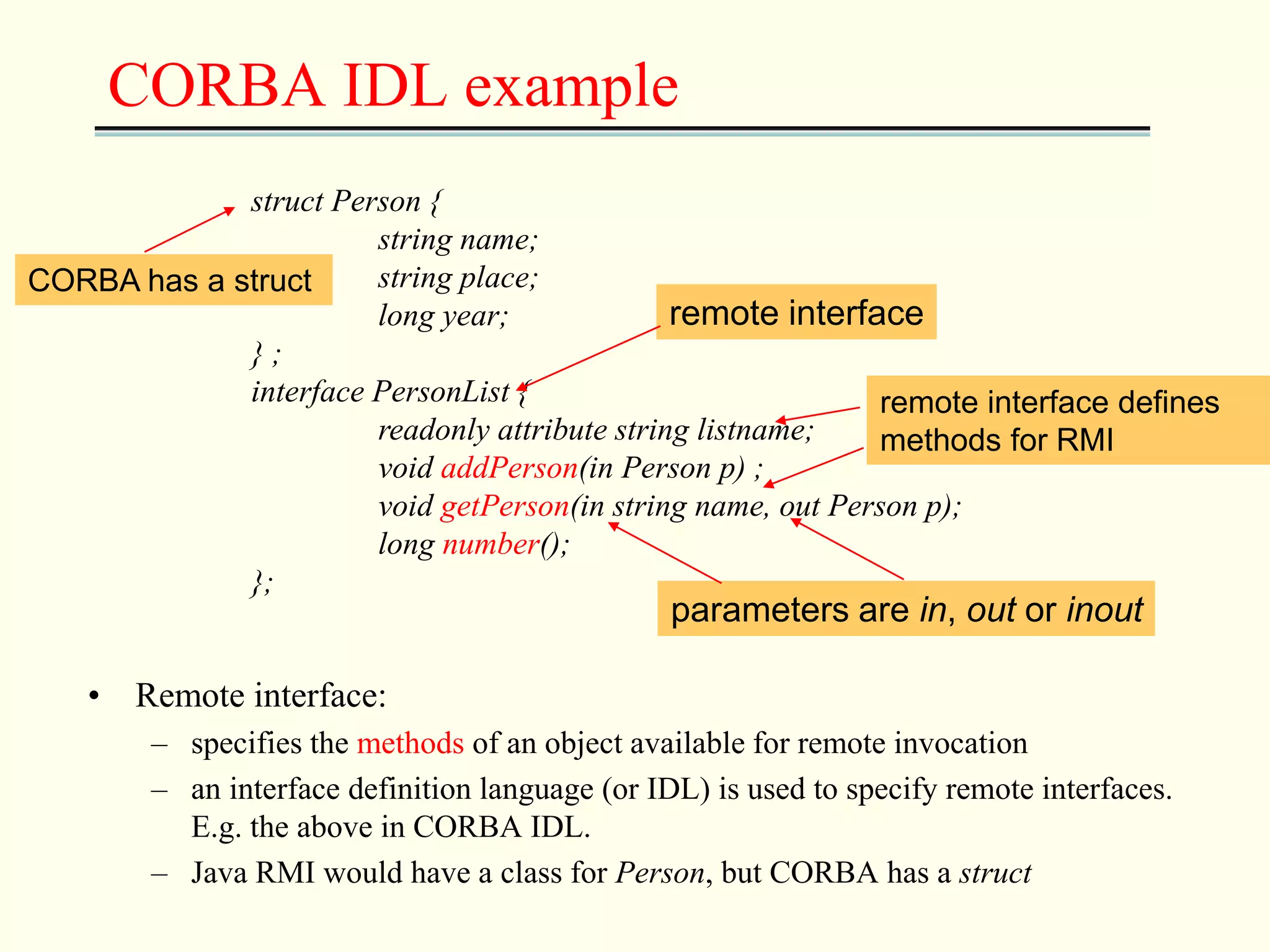CORBA IDL example 
struct Person { 
string name; 
string place; 
long year; 
CORBA has a struct 
} ; 
interface PersonList { 
remote interface 
remote interface defines 
methods for RMI 
readonly attribute string listname; 
void addPerson(in Person p) ; 
void getPerson(in string name, out Person p); 
long number(); 
}; 
• Remote interface: 
parameters are in, out or inout 
– specifies the methods of an object available for remote invocation 
– an interface definition language (or IDL) is used to specify remote interfaces. 
E.g. the above in CORBA IDL. 
– Java RMI would have a class for Person, but CORBA has a struct 
 