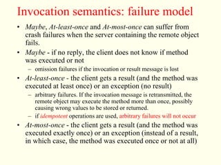 Invocation semantics: failure model 
• Maybe, At-least-once and At-most-once can suffer from 
crash failures when the server containing the remote object 
fails. 
• Maybe - if no reply, the client does not know if method 
was executed or not 
– omission failures if the invocation or result message is lost 
• At-least-once - the client gets a result (and the method was 
executed at least once) or an exception (no result) 
– arbitrary failures. If the invocation message is retransmitted, the 
remote object may execute the method more than once, possibly 
causing wrong values to be stored or returned. 
– if idempotent operations are used, arbitrary failures will not occur 
• At-most-once - the client gets a result (and the method was 
executed exactly once) or an exception (instead of a result, 
in which case, the method was executed once or not at all) 
 