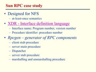 Sun RPC case study 
• Designed for NFS 
– at-least-once semantics 
• XDR - Interface definition language 
– Interface name: Program number, version number 
– Procedure identifier: procedure number 
• Rpcgen – generator of RPC components 
– client stub procedure 
– server main procedure 
– Dispatcher 
– server stub procedure 
– marshalling and unmarshalling procedure 
 