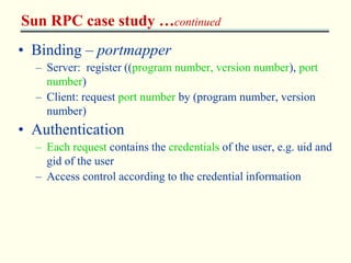 Sun RPC case study …continued 
• Binding – portmapper 
– Server: register ((program number, version number), port 
number) 
– Client: request port number by (program number, version 
number) 
• Authentication 
– Each request contains the credentials of the user, e.g. uid and 
gid of the user 
– Access control according to the credential information 
 