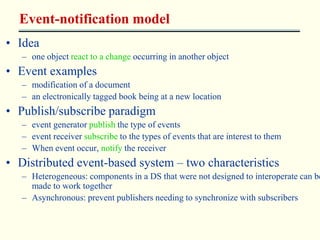 Event-notification model 
• Idea 
– one object react to a change occurring in another object 
• Event examples 
– modification of a document 
– an electronically tagged book being at a new location 
• Publish/subscribe paradigm 
– event generator publish the type of events 
– event receiver subscribe to the types of events that are interest to them 
– When event occur, notify the receiver 
• Distributed event-based system – two characteristics 
– Heterogeneous: components in a DS that were not designed to interoperate can be 
made to work together 
– Asynchronous: prevent publishers needing to synchronize with subscribers 
 