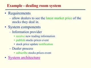 Example - dealing room system 
• Requirements 
– allow dealers to see the latest market price of the 
stocks they deal in. 
• System components 
– Information provider 
• receive new trading information 
• publish stocks prices event 
• stock price update notification 
– Dealer process 
• subscribe stocks prices event 
• System architecture 
 