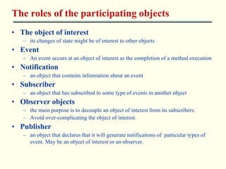 The roles of the participating objects 
• The object of interest 
– its changes of state might be of interest to other objects 
• Event 
– An event occurs at an object of interest as the completion of a method execution 
• Notification 
– an object that contains information about an event 
• Subscriber 
– an object that has subscribed to some type of events in another object 
• Observer objects 
– the main purpose is to decouple an object of interest from its subscribers. 
– Avoid over-complicating the object of interest. 
• Publisher 
– an object that declares that it will generate notifications of particular types of 
event. May be an object of interest or an observer. 
 
