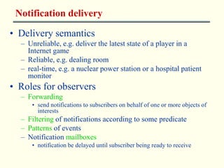 Notification delivery 
• Delivery semantics 
– Unreliable, e.g. deliver the latest state of a player in a 
Internet game 
– Reliable, e.g. dealing room 
– real-time, e.g. a nuclear power station or a hospital patient 
monitor 
• Roles for observers 
– Forwarding 
• send notifications to subscribers on behalf of one or more objects of 
interests 
– Filtering of notifications according to some predicate 
– Patterns of events 
– Notification mailboxes 
• notification be delayed until subscriber being ready to receive 
 