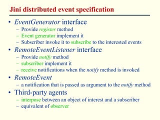 Jini distributed event specification 
• EventGenerator interface 
– Provide register method 
– Event generator implement it 
– Subscriber invoke it to subscribe to the interested events 
• RemoteEventListener interface 
– Provide notify method 
– subscriber implement it 
– receive notifications when the notify method is invoked 
• RemoteEvent 
– a notification that is passed as argument to the notify method 
• Third-party agents 
– interpose between an object of interest and a subscriber 
– equivalent of observer 
 