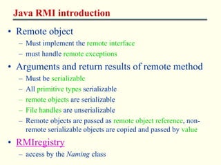 Java RMI introduction 
• Remote object 
– Must implement the remote interface 
– must handle remote exceptions 
• Arguments and return results of remote method 
– Must be serializable 
– All primitive types serializable 
– remote objects are serializable 
– File handles are unserializable 
– Remote objects are passed as remote object reference, non-remote 
serializable objects are copied and passed by value 
• RMIregistry 
– access by the Naming class 
 