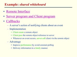 Example: shared whiteboard 
• Remote Interface 
• Server program and Client program 
• Callbacks 
– A server’s action of notifying clients about an event 
– Implementation 
• Client create a remote object 
• Client pass the remote object reference to server 
• Whenever an event occurs, server call client via the remote object 
– Advantage 
• Improve performance by avoid constant polling 
• Delivery information in a timely manner 
 