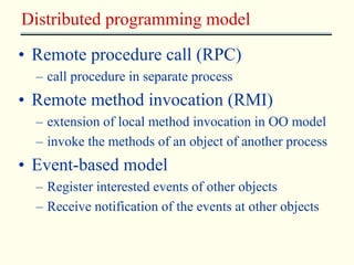 Distributed programming model 
• Remote procedure call (RPC) 
– call procedure in separate process 
• Remote method invocation (RMI) 
– extension of local method invocation in OO model 
– invoke the methods of an object of another process 
• Event-based model 
– Register interested events of other objects 
– Receive notification of the events at other objects 
 