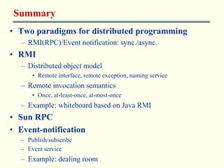 Summary 
• Two paradigms for distributed programming 
– RMI(RPC)/Event notification: sync./async. 
• RMI 
– Distributed object model 
• Remote interface, remote exception, naming service 
– Remote invocation semantics 
• Once, at-least-once, at-most-once 
– Example: whiteboard based on Java RMI 
• Sun RPC 
• Event-notification 
– Publish/subscribe 
– Event service 
– Example: dealing room 
 