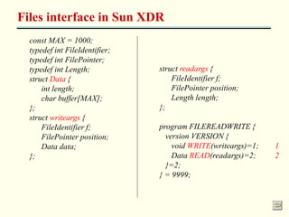 Files interface in Sun XDR 
const MAX = 1000; 
typedef int FileIdentifier; 
typedef int FilePointer; 
typedef int Length; 
struct Data { 
int length; 
char buffer[MAX]; 
}; 
struct writeargs { 
FileIdentifier f; 
FilePointer position; 
Data data; 
}; 
struct readargs { 
FileIdentifier f; 
FilePointer position; 
Length length; 
}; 
program FILEREADWRITE { 
version VERSION { 
void WRITE(writeargs)=1; 1 
Data READ(readargs)=2; 2 
}=2; 
} = 9999; 
 
