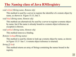 The Naming class of Java RMIregistry 
void rebind (String name, Remote obj) 
This method is used by a server to register the identifier of a remote object by 
name, as shown in Figure 15.13, line 3. 
void bind (String name, Remote obj) 
This method can alternatively be used by a server to register a remote object 
by name, but if the name is already bound to a remote object reference an 
exception is thrown. 
void unbind (String name, Remote obj) 
This method removes a binding. 
Remote lookup(String name) 
This method is used by clients to look up a remote object by name, as shown 
in Figure 15.15 line 1. A remote object reference is returned. 
String [] list() 
This method returns an array of Strings containing the names bound in the 
registry. 
 