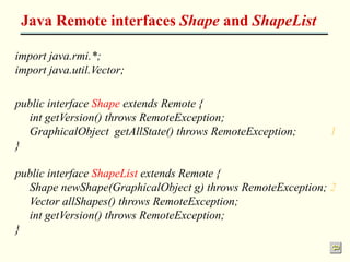 Java Remote interfaces Shape and ShapeList 
import java.rmi.*; 
import java.util.Vector; 
public interface Shape extends Remote { 
int getVersion() throws RemoteException; 
GraphicalObject getAllState() throws RemoteException; 1 
} 
public interface ShapeList extends Remote { 
Shape newShape(GraphicalObject g) throws RemoteException; 2 
Vector allShapes() throws RemoteException; 
int getVersion() throws RemoteException; 
} 
 