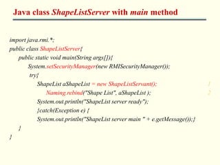 Java class ShapeListServer with main method 
import java.rmi.*; 
public class ShapeListServer{ 
public static void main(String args[]){ 
System.setSecurityManager(new RMISecurityManager()); 
try{ 
ShapeList aShapeList = new ShapeListServant(); 1 
Naming.rebind("Shape List", aShapeList ); 2 
System.out.println("ShapeList server ready"); 
}catch(Exception e) { 
System.out.println("ShapeList server main " + e.getMessage());} 
} 
} 
 