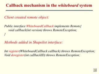 Callback mechanism in the whiteboard system 
Client created remote object: 
Public interface WhiteboardCallback implements Remote{ 
void callback(int version) throws RemoteException; 
} 
Methods added in Shapelist interface: 
Int register(WhiteboardCallback callback) throws RemoteException; 
Void deregister(int callbackID) throws RemoteException; 
