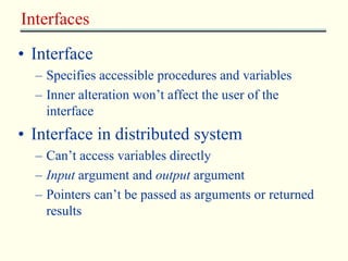 Interfaces 
• Interface 
– Specifies accessible procedures and variables 
– Inner alteration won’t affect the user of the 
interface 
• Interface in distributed system 
– Can’t access variables directly 
– Input argument and output argument 
– Pointers can’t be passed as arguments or returned 
results 
 