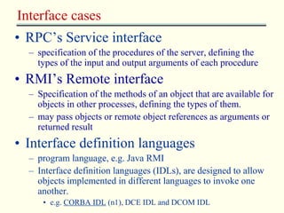 Interface cases 
• RPC’s Service interface 
– specification of the procedures of the server, defining the 
types of the input and output arguments of each procedure 
• RMI’s Remote interface 
– Specification of the methods of an object that are available for 
objects in other processes, defining the types of them. 
– may pass objects or remote object references as arguments or 
returned result 
• Interface definition languages 
– program language, e.g. Java RMI 
– Interface definition languages (IDLs), are designed to allow 
objects implemented in different languages to invoke one 
another. 
• e.g. CORBA IDL (n1), DCE IDL and DCOM IDL 
 