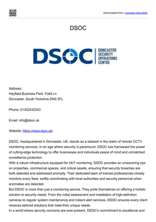 Downloaded from: justpaste.it/dsocfield
DSOC
Address:
Hayfield Business Park, Field Ln
Doncaster, South Yorkshire DN9 3FL
Phone: 01302432343
Email: info@dsoc.uk
Website: https://www.dsoc.uk/
DSOC, headquartered in Doncaster, UK, stands as a stalwart in the realm of remote CCTV
monitoring services. In an age where security is paramount, DSOC has harnessed the power
of cutting-edge technology to offer businesses and individuals peace of mind and unmatched
surveillance protection.
With a robust infrastructure equipped for 24/7 monitoring, DSOC provides an unwavering eye
on properties, commercial spaces, and critical assets, ensuring that security breaches are
both detected and addressed promptly. Their dedicated team of trained professionals closely
monitors every feed, swiftly coordinating with local authorities and security personnel when
anomalies are detected.
But DSOC is more than just a monitoring service. They pride themselves on offering a holistic
solution to security needs. From the initial assessment and installation of high-definition
cameras to regular system maintenance and instant alert services, DSOC ensures every client
receives tailored solutions that meet their unique needs.
In a world where security concerns are ever-present, DSOC's commitment to excellence and
 